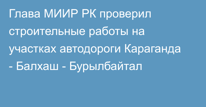 Глава МИИР РК проверил строительные работы на участках автодороги Караганда - Балхаш - Бурылбайтал