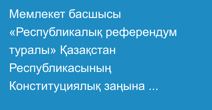 Мемлекет басшысы «Республикалық референдум туралы» Қазақстан Республикасының Конституциялық заңына өзгерістер мен толықтыру енгізу туралы» Қазақстан Республикасының Конституциялық заңына қол қойды