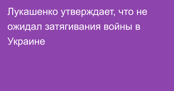 Лукашенко утверждает, что не ожидал затягивания войны в Украине