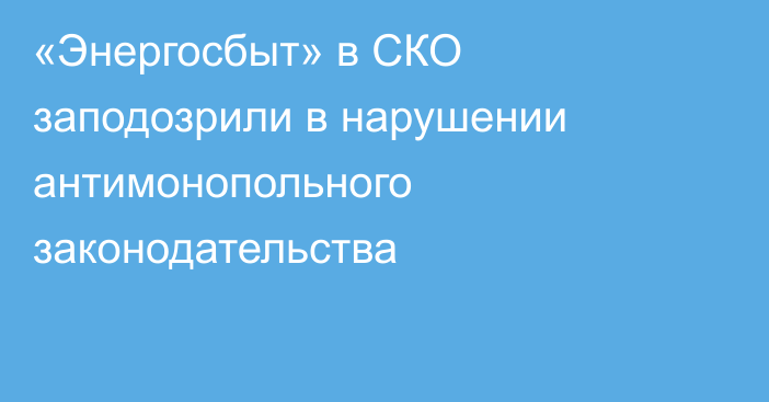 «Энергосбыт» в СКО заподозрили в нарушении антимонопольного законодательства