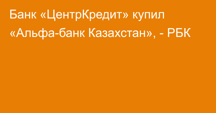 Банк «ЦентрКредит» купил «Альфа-банк Казахстан», - РБК