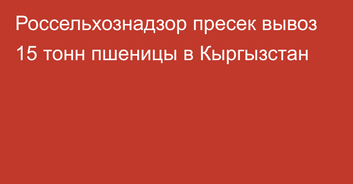 Россельхознадзор пресек вывоз 15 тонн пшеницы в Кыргызстан