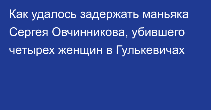 Как удалось задержать маньяка Сергея Овчинникова, убившего четырех женщин в Гулькевичах