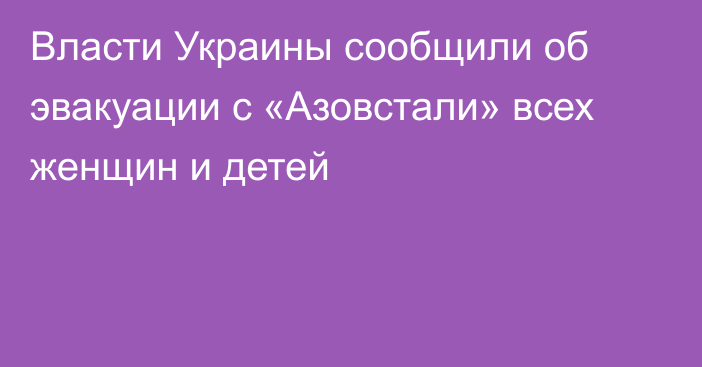 Власти Украины сообщили об эвакуации с «Азовстали» всех женщин и детей