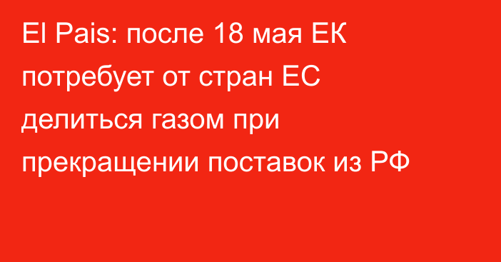 El Pais: после 18 мая ЕК потребует от стран ЕС делиться газом при прекращении поставок из РФ