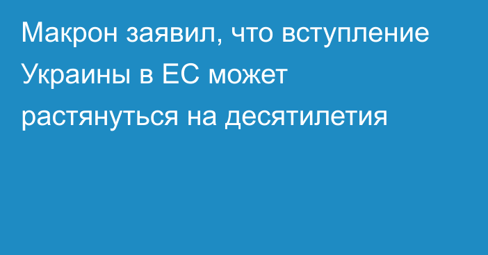 Макрон заявил, что вступление Украины в ЕС может растянуться на десятилетия