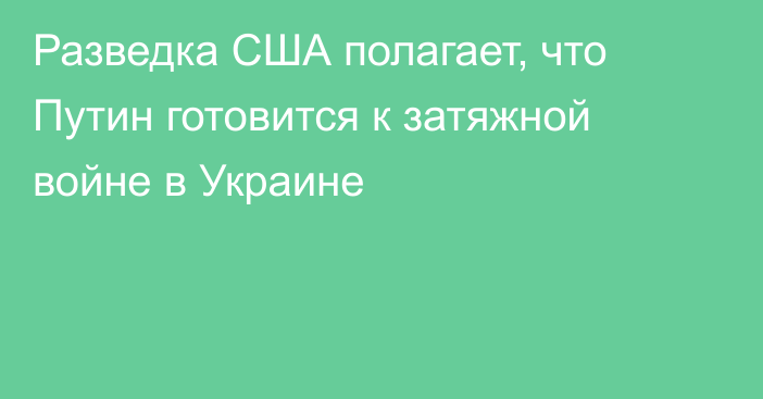 Разведка США полагает, что Путин готовится к затяжной войне в Украине