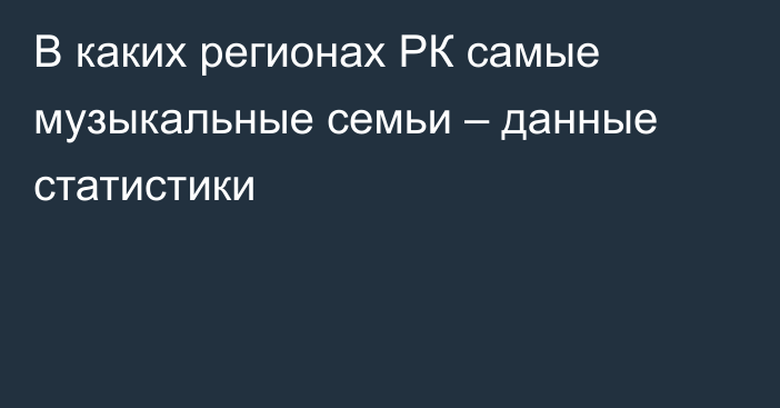 В каких регионах РК самые музыкальные семьи – данные статистики