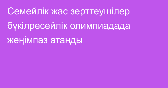 Семейлік жас зерттеушілер бүкілресейлік олимпиадада жеңімпаз атанды