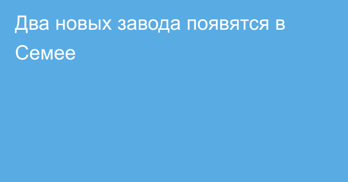 Два новых завода появятся в Семее