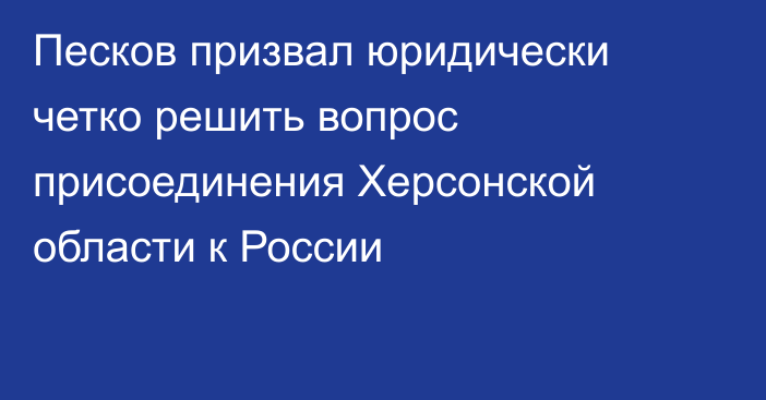 Песков призвал юридически четко решить вопрос присоединения Херсонской области к России