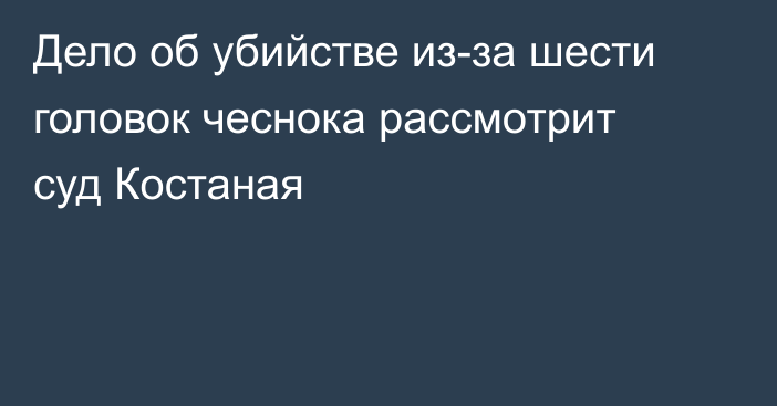 Дело об убийстве из-за шести головок чеснока рассмотрит суд Костаная