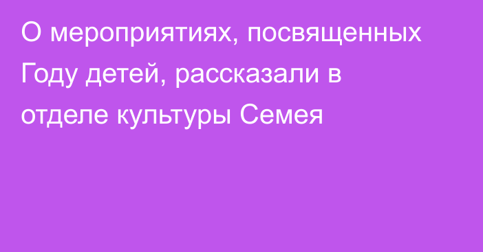 О мероприятиях, посвященных Году детей, рассказали в отделе культуры Семея