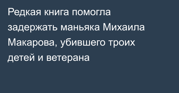 Редкая книга помогла задержать маньяка Михаила Макарова, убившего троих детей и ветерана