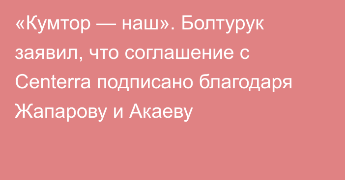 «Кумтор — наш». Болтурук заявил, что соглашение с Centerra подписано благодаря Жапарову и Акаеву