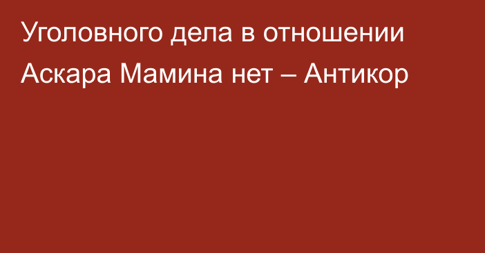 Уголовного дела в отношении Аскара Мамина нет – Антикор