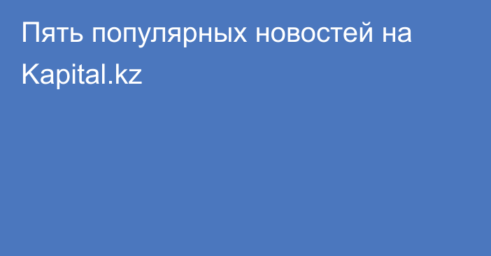 Пять популярных новостей на Kapital.kz