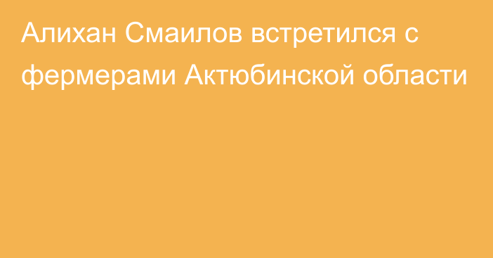 Алихан Смаилов встретился с фермерами Актюбинской области