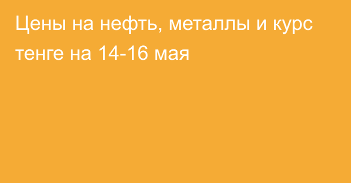 Цены на нефть, металлы и курс тенге на 14-16 мая