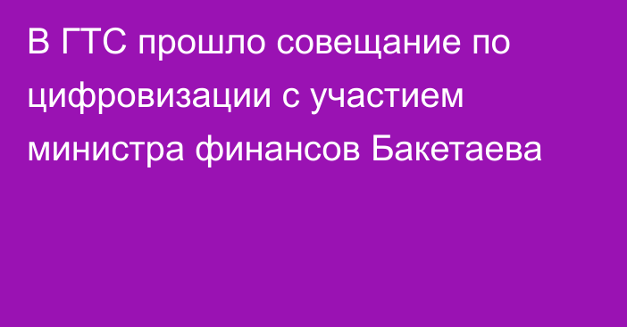 В ГТС прошло совещание по цифровизации с участием министра финансов Бакетаева