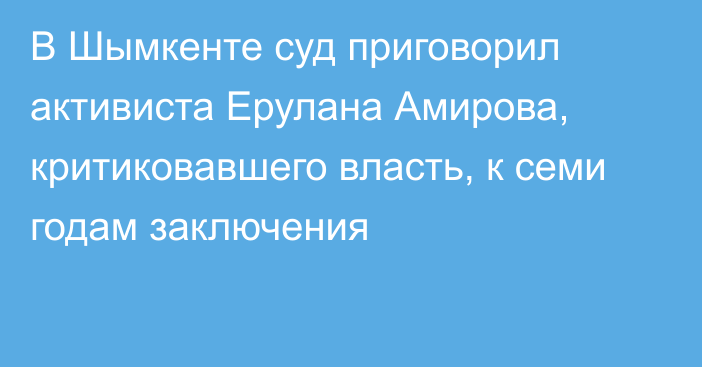 В Шымкенте суд приговорил активиста Ерулана Амирова, критиковавшего власть, к семи годам заключения