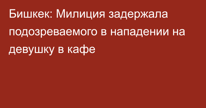 Бишкек: Милиция задержала подозреваемого в нападении на девушку в кафе