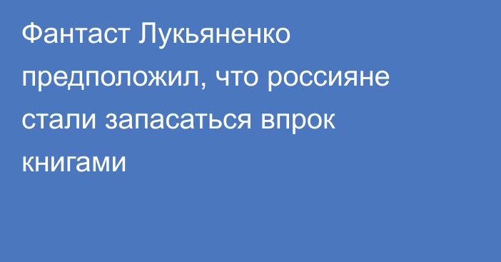 Фантаст Лукьяненко предположил, что россияне стали запасаться впрок книгами