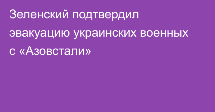 Зеленский подтвердил эвакуацию украинских военных с «Азовстали»