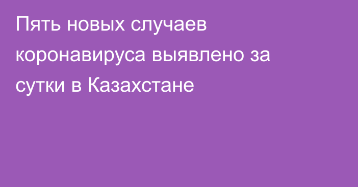 Пять новых случаев коронавируса выявлено за сутки в Казахстане