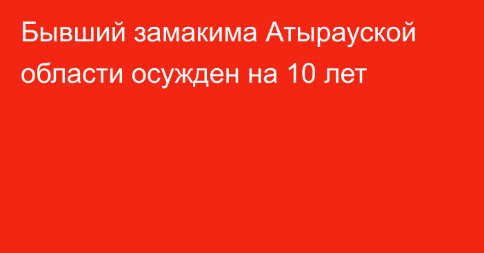 Бывший замакима Атырауской области осужден на 10 лет