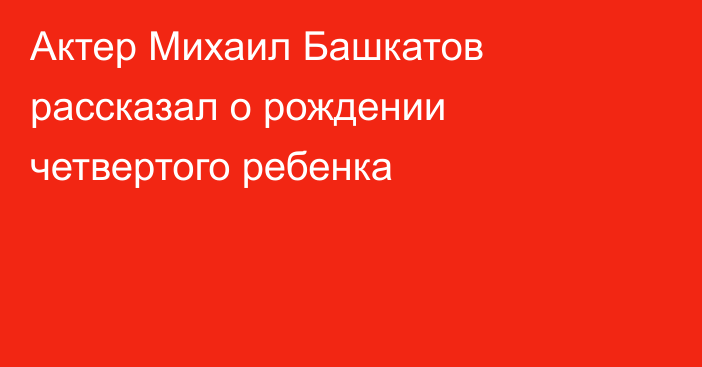 Актер Михаил Башкатов рассказал о рождении четвертого ребенка