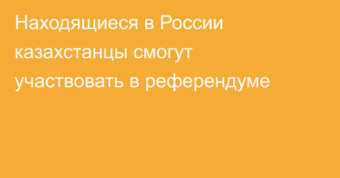 Находящиеся в России казахстанцы смогут участвовать в референдуме