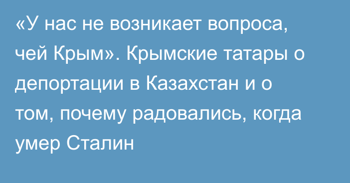 «У нас не возникает вопроса, чей Крым». Крымские татары о депортации в Казахстан и о том, почему радовались, когда умер Сталин