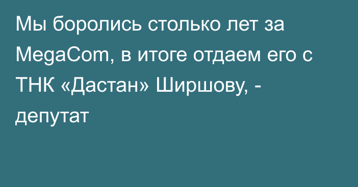 Мы боролись столько лет за MegaCom, в итоге отдаем его с ТНК «Дастан» Ширшову, - депутат