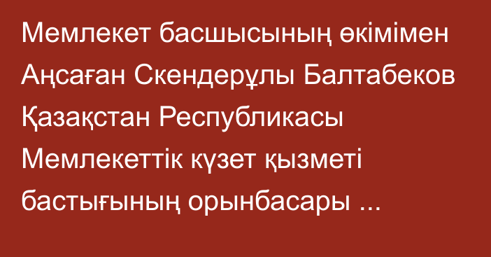 Мемлекет басшысының өкімімен Аңсаған Скендерұлы Балтабеков Қазақстан Республикасы Мемлекеттік күзет қызметі бастығының орынбасары лауазымына тағайындалды