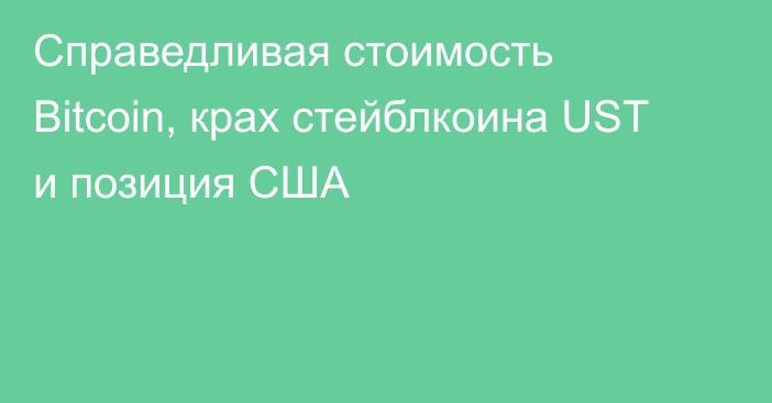 Справедливая стоимость Bitcoin, крах стейблкоина UST и позиция США