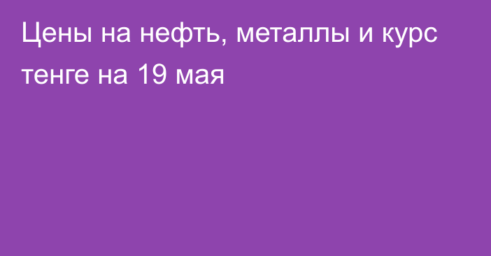 Цены на нефть, металлы и курс тенге на 19 мая