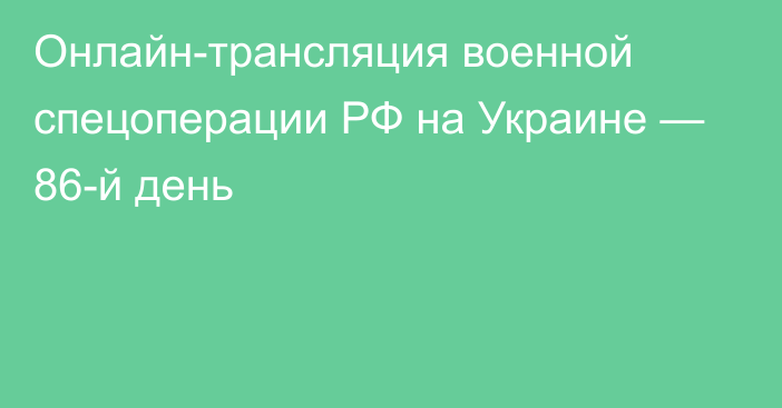 Онлайн-трансляция военной спецоперации РФ на Украине — 86-й день