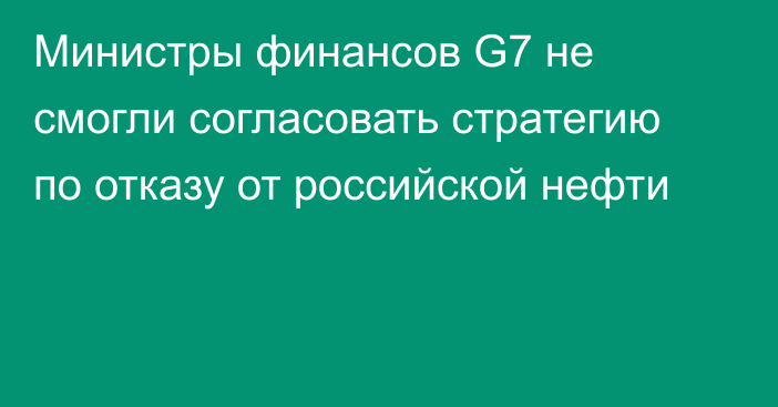 Министры финансов G7 не смогли согласовать стратегию по отказу от российской нефти