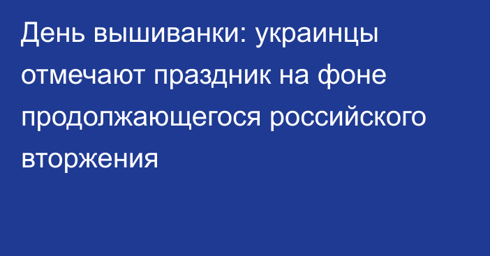 День вышиванки: украинцы отмечают праздник на фоне продолжающегося российского вторжения