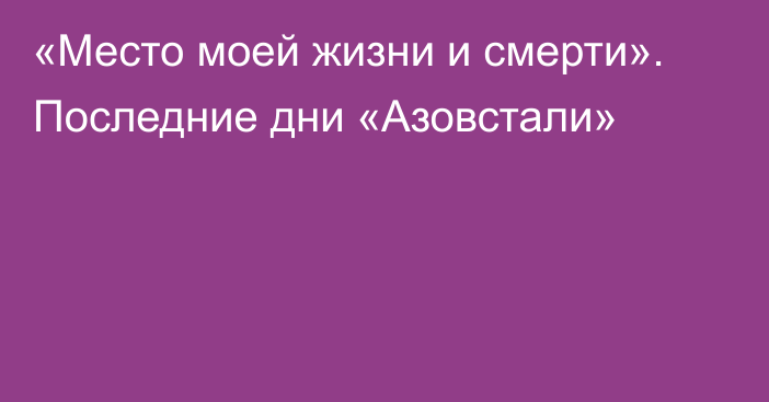 «Место моей жизни и смерти». Последние дни «Азовстали»