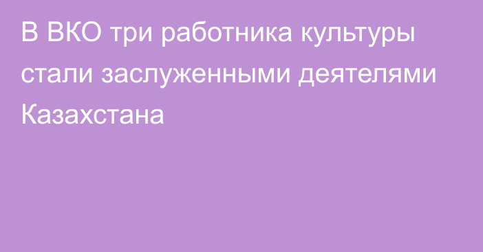 В ВКО три работника культуры стали заслуженными деятелями Казахстана