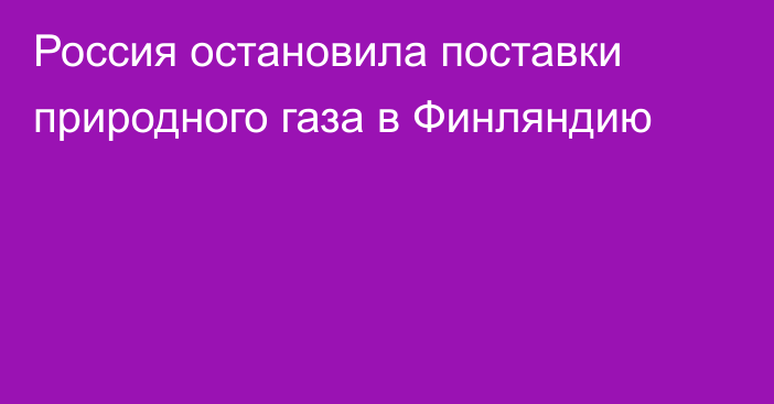 Россия остановила поставки природного газа в Финляндию