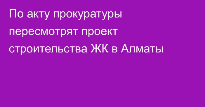 По акту прокуратуры пересмотрят проект строительства ЖК в Алматы