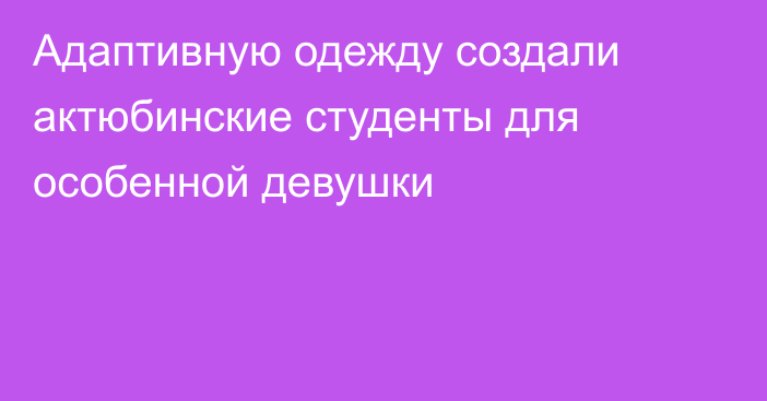 Адаптивную одежду создали актюбинские студенты для особенной девушки