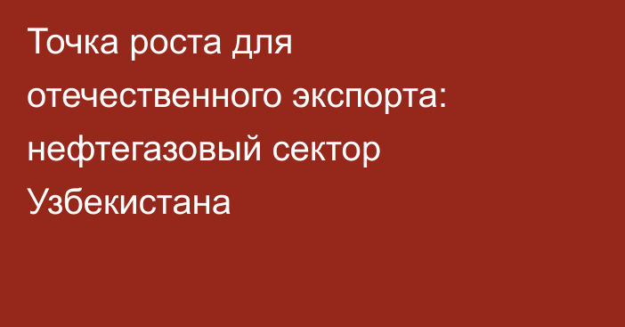 Точка роста для отечественного экспорта: нефтегазовый сектор Узбекистана