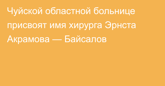 Чуйской областной больнице присвоят имя хирурга Эрнста Акрамова — Байсалов