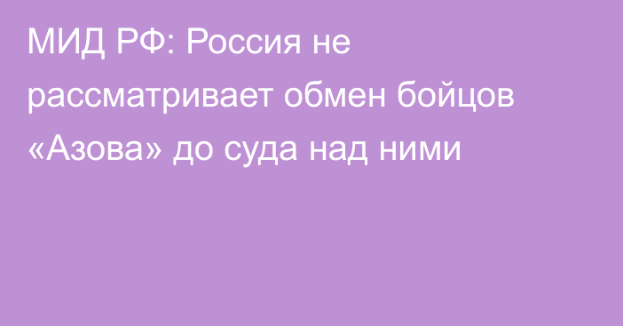 МИД РФ: Россия не рассматривает обмен бойцов «Азова» до суда над ними