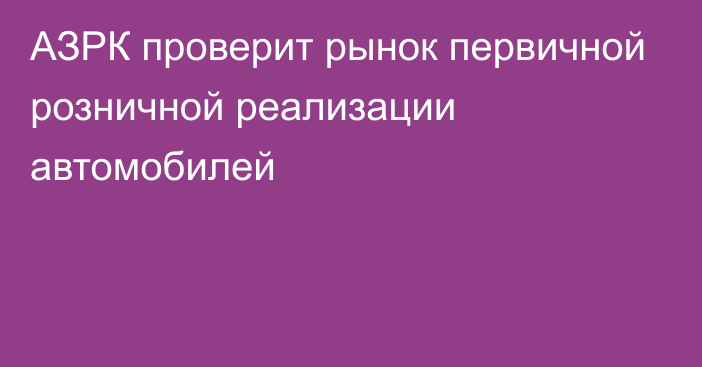 АЗРК проверит рынок первичной розничной реализации автомобилей