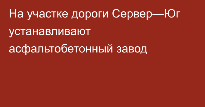 На участке дороги Сервер—Юг устанавливают асфальтобетонный завод